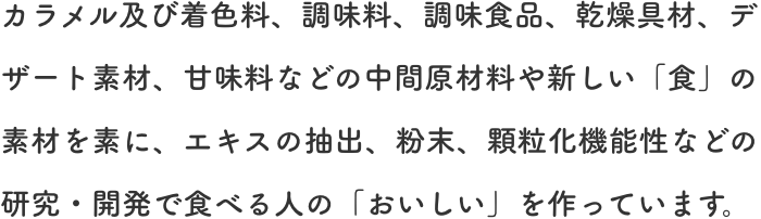 カラメル及び着色料、調味料、調味食品、乾燥具材、デザート素材、甘味料などの中間原材料や新しい「食」の素材を素に、エキスの抽出、粉末、顆粒化機能性などの研究・開発で食べる人の「おいしい」を作っています。
